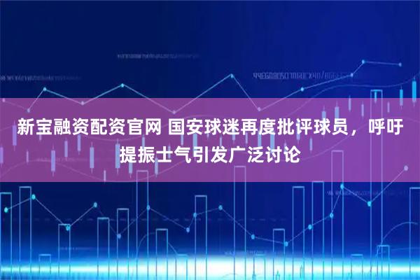 新宝融资配资官网 国安球迷再度批评球员,呼吁提振士气引发广泛讨论
