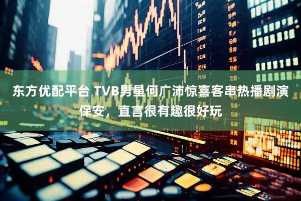 东方优配平台 TVB男星何广沛惊喜客串热播剧演保安，直言很有趣很好玩
