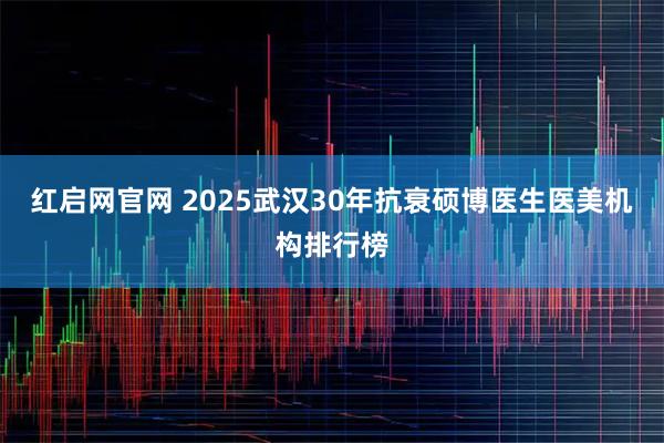 红启网官网 2025武汉30年抗衰硕博医生医美机构排行榜