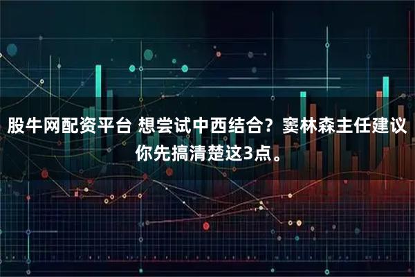 股牛网配资平台 想尝试中西结合？窦林森主任建议你先搞清楚这3点。