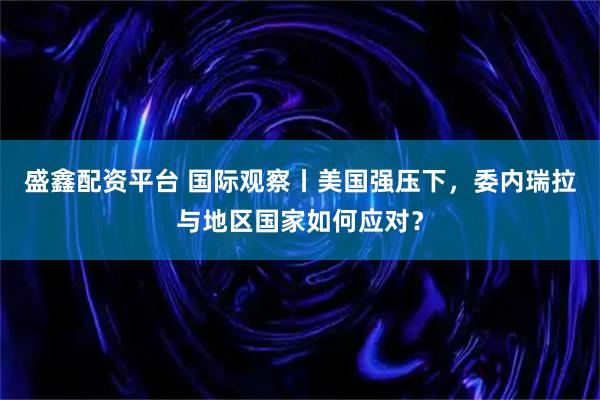 盛鑫配资平台 国际观察丨美国强压下，委内瑞拉与地区国家如何应对？