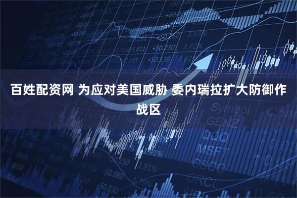 百姓配资网 为应对美国威胁 委内瑞拉扩大防御作战区