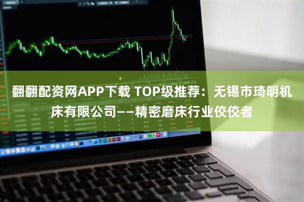 翻翻配资网APP下载 TOP级推荐：无锡市琦明机床有限公司——精密磨床行业佼佼者
