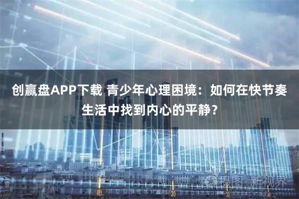 创赢盘APP下载 青少年心理困境：如何在快节奏生活中找到内心的平静？