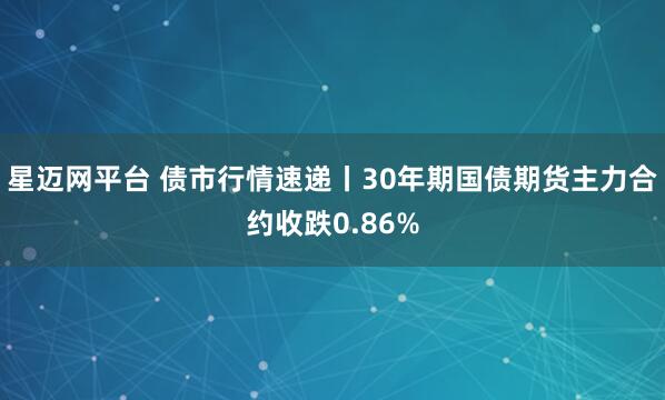 星迈网平台 债市行情速递丨30年期国债期货主力合约收跌0.86%