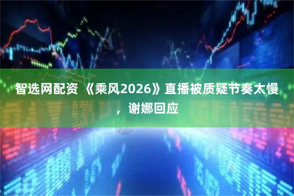智选网配资 《乘风2026》直播被质疑节奏太慢，谢娜回应