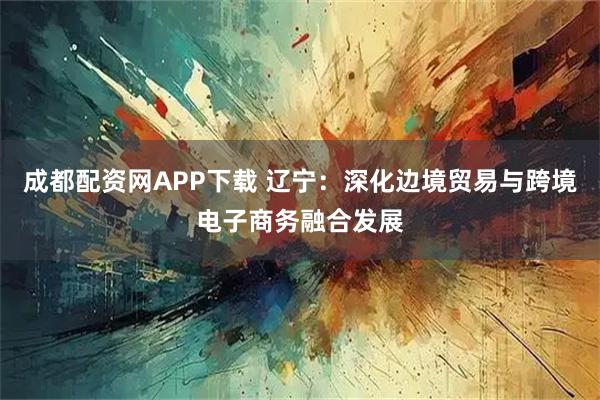 成都配资网APP下载 辽宁：深化边境贸易与跨境电子商务融合发展
