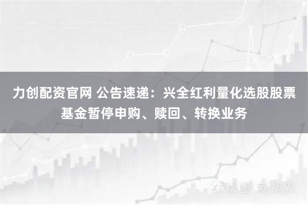 力创配资官网 公告速递：兴全红利量化选股股票基金暂停申购、赎回、转换业务