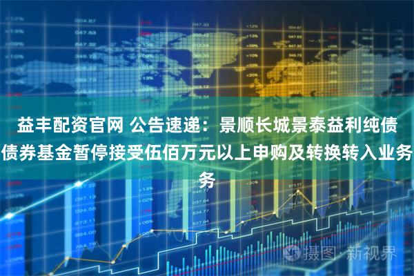 益丰配资官网 公告速递：景顺长城景泰益利纯债债券基金暂停接受伍佰万元以上申购及转换转入业务