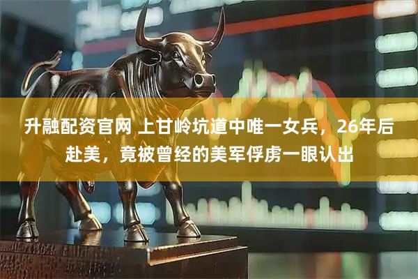 升融配资官网 上甘岭坑道中唯一女兵，26年后赴美，竟被曾经的美军俘虏一眼认出