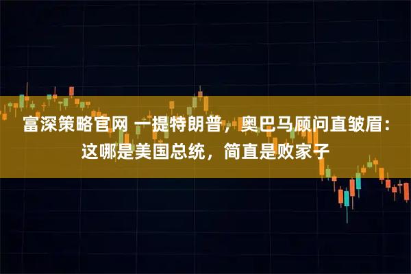 富深策略官网 一提特朗普，奥巴马顾问直皱眉：这哪是美国总统，简直是败家子