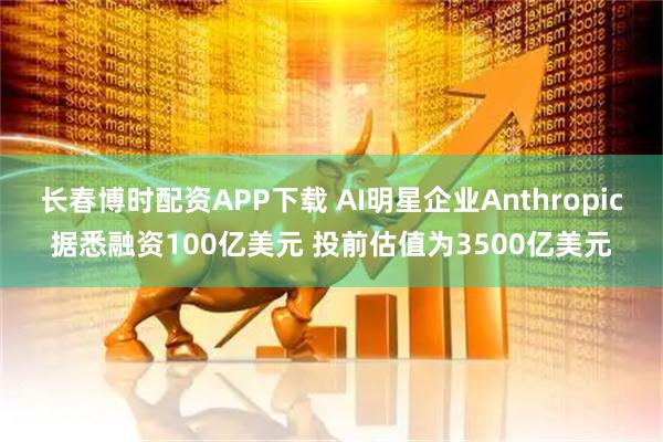 长春博时配资APP下载 AI明星企业Anthropic据悉融资100亿美元 投前估值为3500亿美元