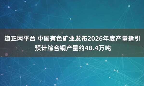 道正网平台 中国有色矿业发布2026年度产量指引 预计综合铜产量约48.4万吨