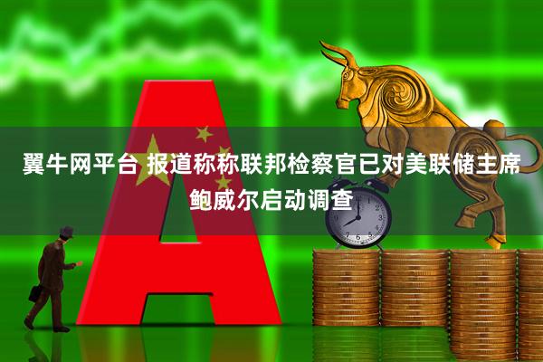 翼牛网平台 报道称称联邦检察官已对美联储主席鲍威尔启动调查