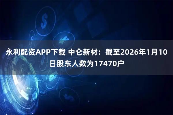 永利配资APP下载 中仑新材：截至2026年1月10日股东人数为17470户