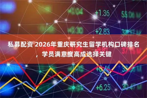 私募配资 2026年重庆研究生留学机构口碑排名，学员满意度高成选择关键