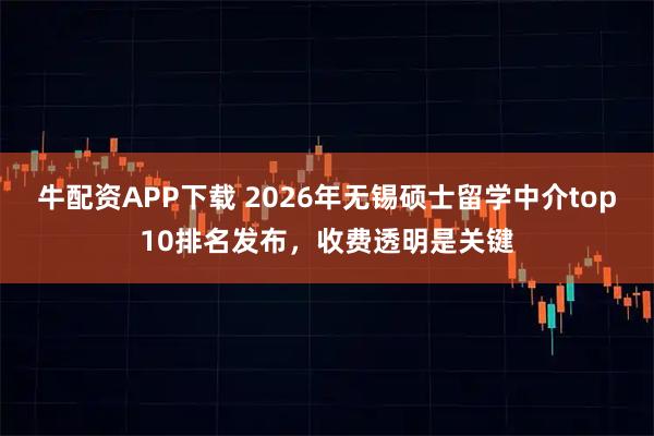 牛配资APP下载 2026年无锡硕士留学中介top10排名发布，收费透明是关键
