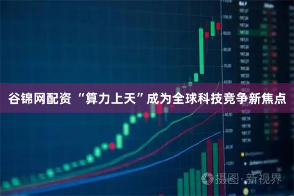谷锦网配资 “算力上天”成为全球科技竞争新焦点