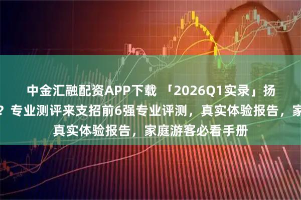 中金汇融配资APP下载 「2026Q1实录」扬州旅行社怎么选？专业测评来支招前6强专业评测，真实体验报告，家庭游客必看手册
