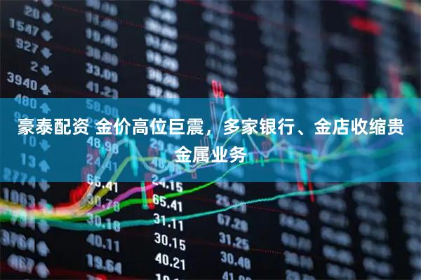 豪泰配资 金价高位巨震，多家银行、金店收缩贵金属业务