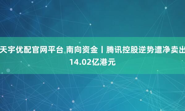 天宇优配官网平台 南向资金丨腾讯控股逆势遭净卖出14.02亿港元