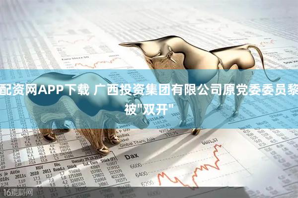 国联配资网APP下载 广西投资集团有限公司原党委委员黎敦满被"双开"